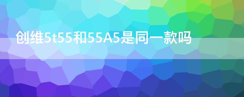 创维5t55和55A5是同一款吗（创维55a5和55a4）