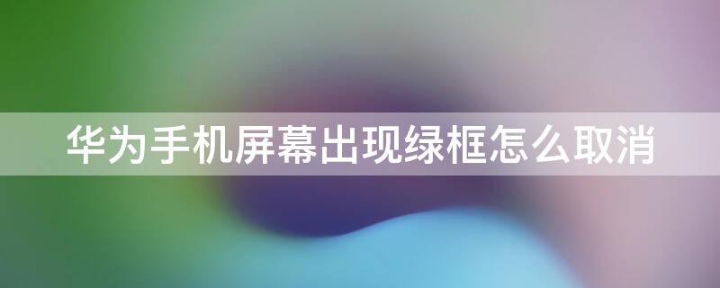 华为手机屏幕出现绿框怎么取消（华为手机屏幕出现一个绿框怎么取消）