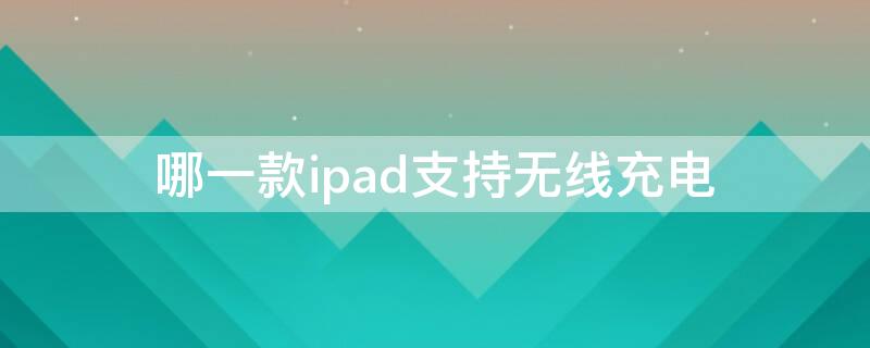 哪一款ipad支持无线充电 哪些ipad支持无线充电