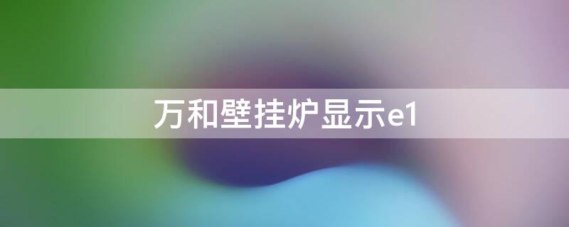 万和壁挂炉显示e1 万和壁挂炉显示e1什么原因