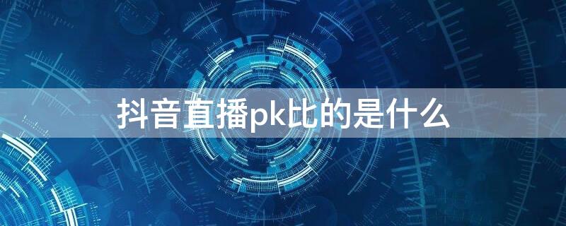 抖音直播pk比的是什么（抖音直播pk比的是什么意思）