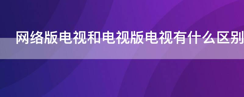 网络版电视和电视版电视有什么区别（电视版和网络版的区别）