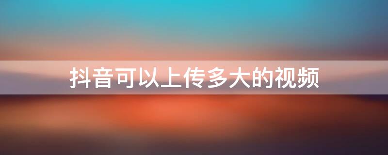 抖音可以上传多大的视频 抖音能上传多大视频