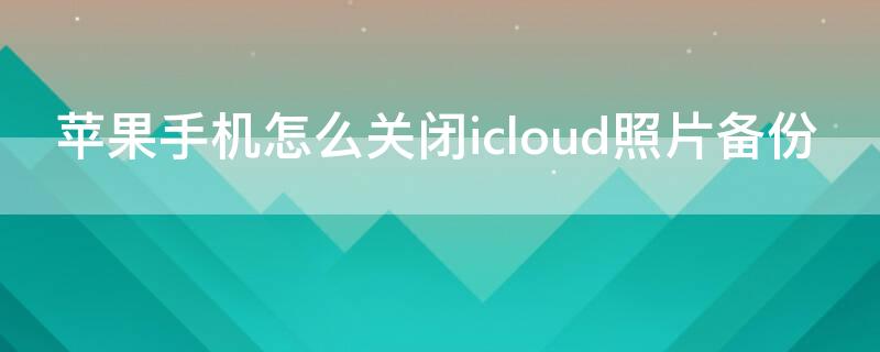 iPhone手机怎么关闭icloud照片备份 怎样关闭icloud照片备份