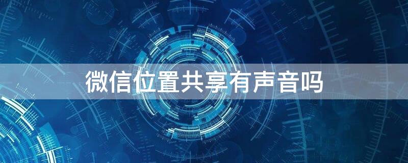 微信位置共享有声音吗（微信位置共享能听到声音吗）