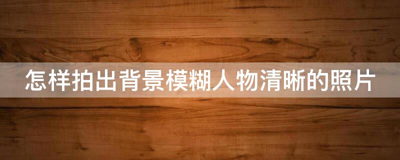 怎样拍出背景模糊人物清晰的照片 如何拍出人物清晰背景模糊的照片