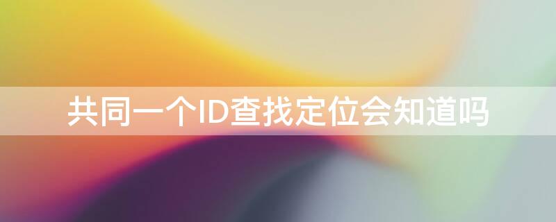 共同一个ID查找定位会知道吗 共同一个ID查找定位对方会知道吗