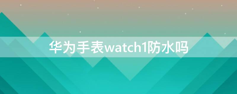 华为手表watch1防水吗 华为watch1代防水吗