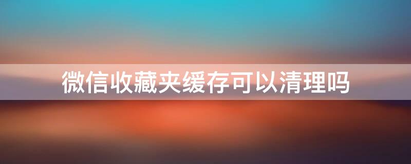 微信收藏夹缓存可以清理吗 微信清理缓存会把收藏的东西清理了吗