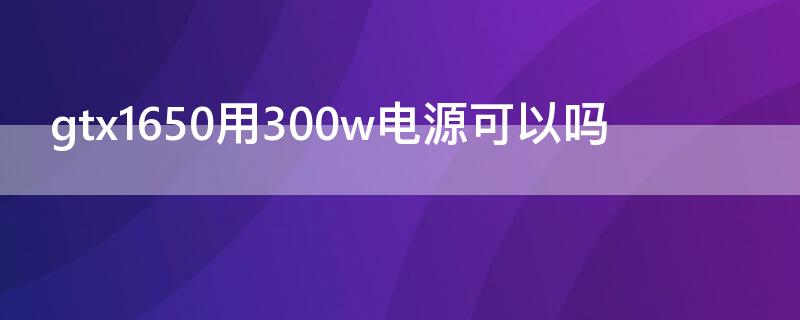 gtx1650用300w电源可以吗（gtx1650s用300w电源可以吗）