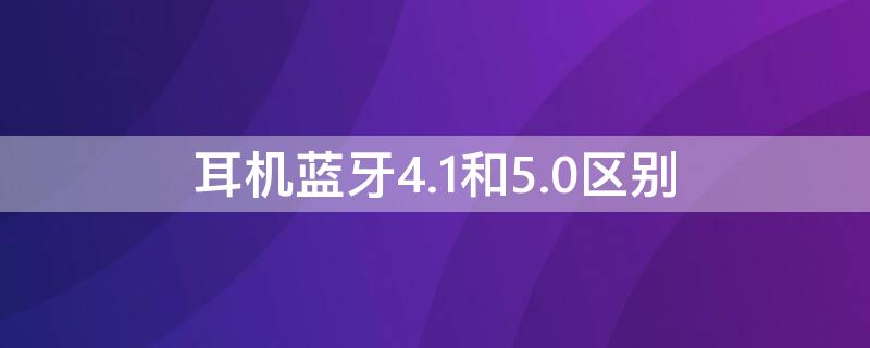 耳机蓝牙4.1和5.0区别（蓝牙耳机4.0和蓝牙5.0有什么区别）