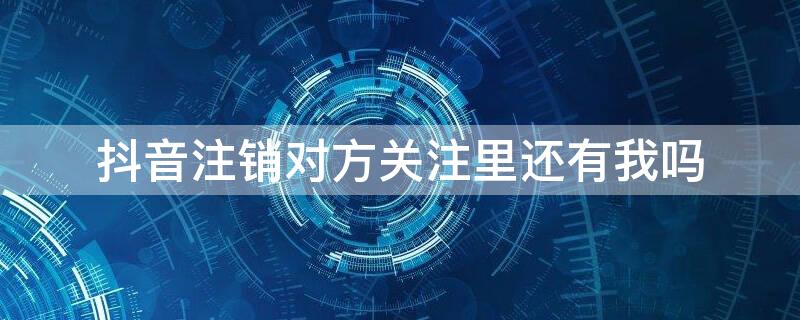 抖音注销对方关注里还有我吗 抖音账号注销后别人关注里还有我嘛