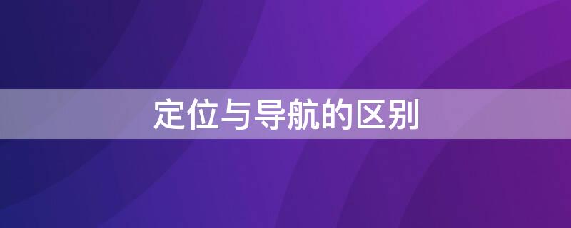 定位与导航的区别 定位与导航的区别和联系