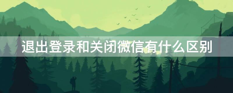 退出登录和关闭微信有什么区别（微信退出登录跟关闭微信有什么区别）