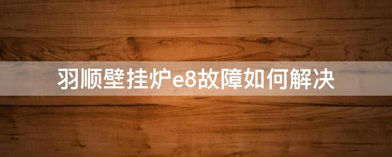 羽顺壁挂炉e8故障如何解决（羽顺壁挂炉故障代码）