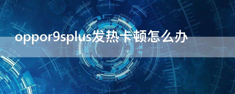 oppor9splus发热卡顿怎么办（oppor9plus发烫怎么办）