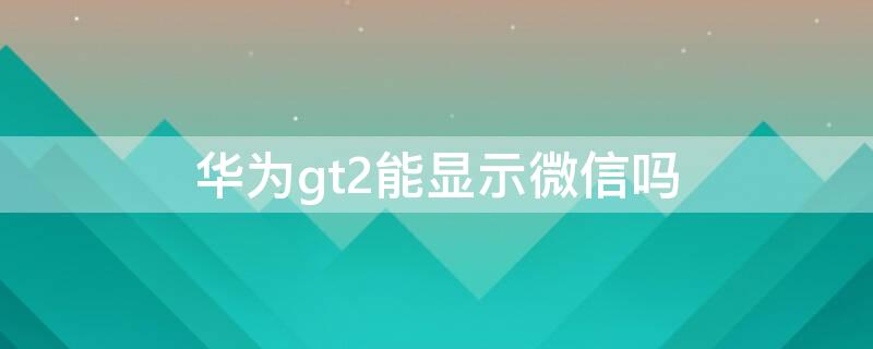 华为gt2能显示微信吗 华为gt2可以显示微信吗