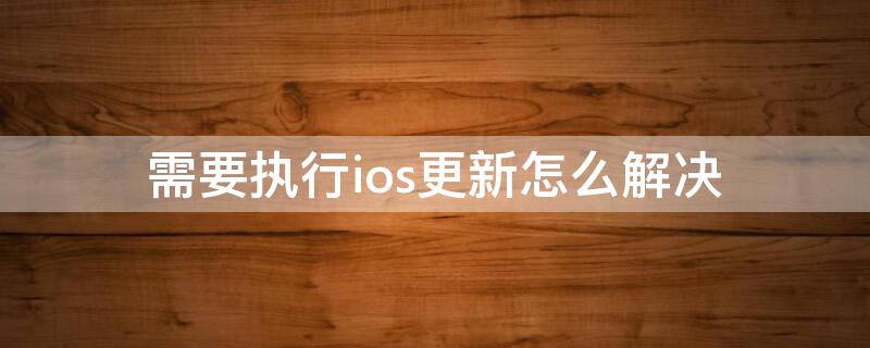 需要执行ios更新怎么解决（需要执行ios更新所需操作要求具有最新版本的ios）