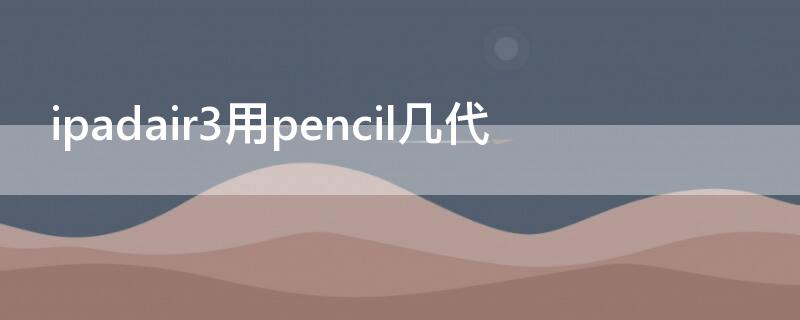 ipadair3用pencil几代（ipadair3支持几代pencil）