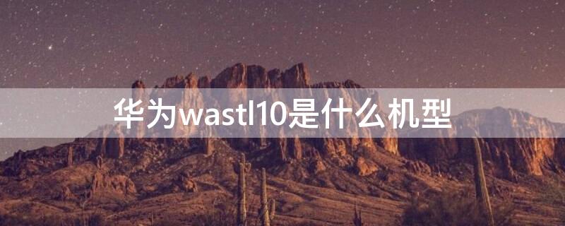 华为wastl10是什么机型 华为WAS-TL10是什么型号