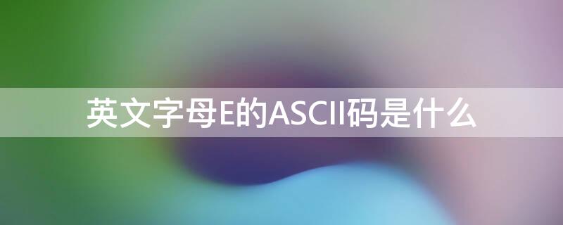 英文字母E的ASCII码是什么 英文字母E的ascii码是