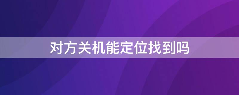 对方关机能定位找到吗 如果对方关机和关闭定位状态可以找得到吗