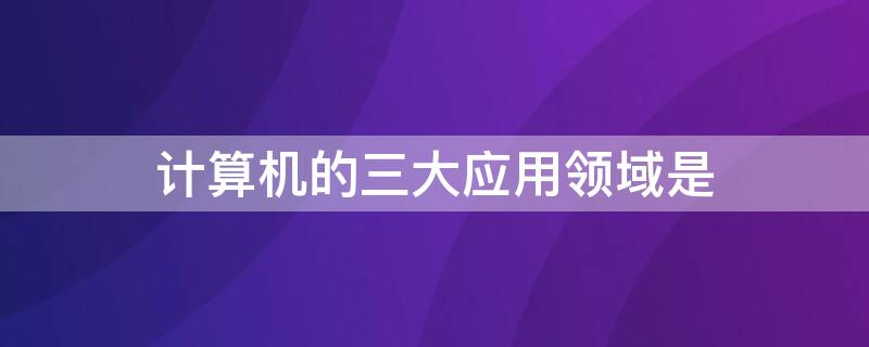 计算机的三大应用领域是 计算机的三大应用领域是什么