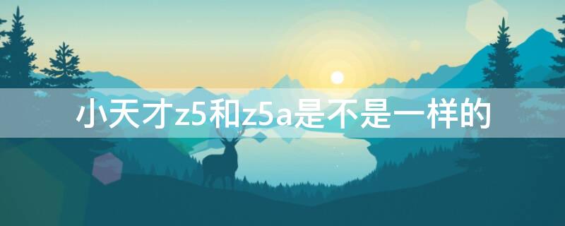 小天才z5和z5a是不是一样的 小天才z5和z5a是一样的吗