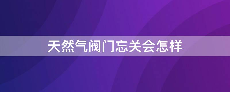 天然气阀门忘关会怎样（天然气阀门忘记关了会怎么样）