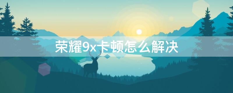 荣耀9x卡顿怎么解决（荣耀9x为什么卡顿）