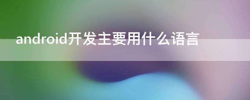 android开发主要用什么语言 android软件开发用什么语言