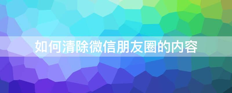 如何清除微信朋友圈的内容 怎么清除微信的朋友圈的内容