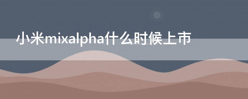 小米mixalpha什么时候上市 小米mixalpha发布时间