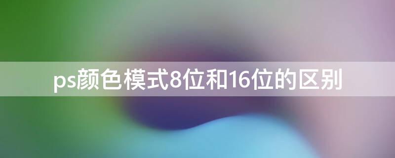 ps颜色模式8位和16位的区别（ps中颜色模式8位16位的区别）