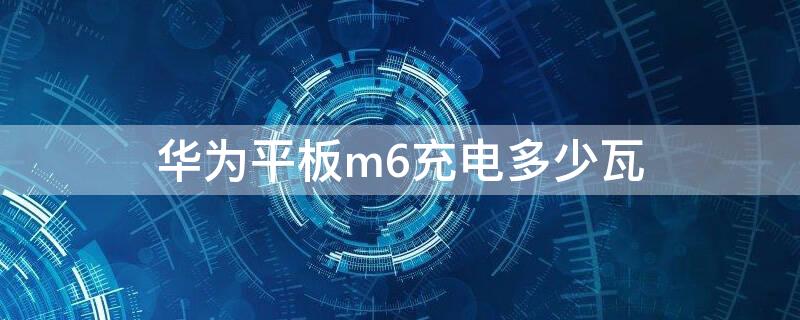 华为平板m6充电多少瓦 华为平板m6充满电多长时间