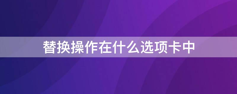 替换操作在什么选项卡中（替换功能所在的选项卡是）