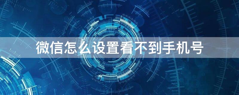 微信怎么设置看不到手机号 微信怎么设置看不到手机号和微信号