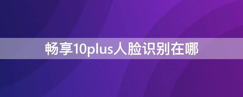 畅享10plus人脸识别在哪 华为畅享10plus支不支持人脸识别