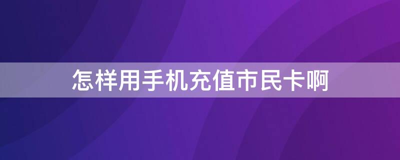 怎样用手机充值市民卡啊（手机如何给市民卡充值）