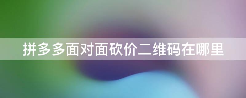 拼多多面对面砍价二维码在哪里（拼多多面对面砍价二维码在哪里找）