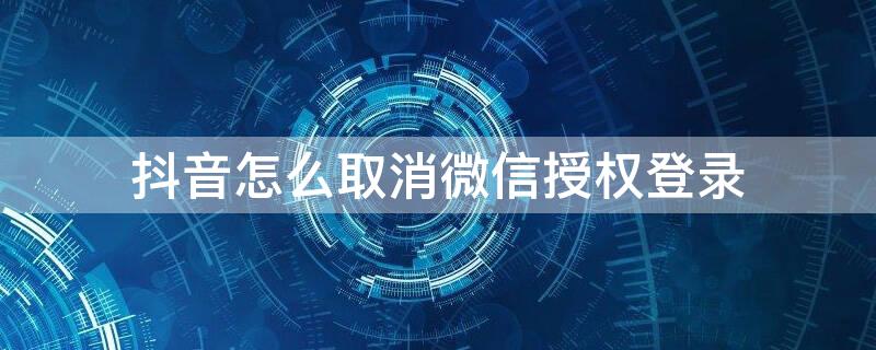 抖音怎么取消微信授权登录 微信怎么取消抖音授权登录?