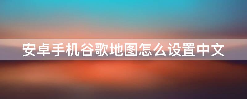 安卓手机谷歌地图怎么设置中文（安卓手机谷歌地图怎么设置中文模式）