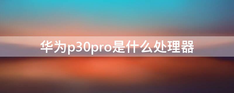 华为p30pro是什么处理器（华为p30 pro什么处理器）