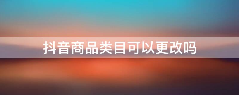 抖音商品类目可以更改吗 抖音类目可以修改吗