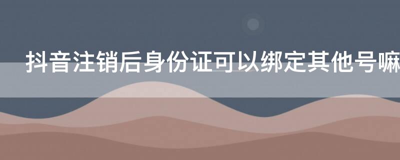 抖音注销后身份证可以绑定其他号嘛 抖音号注销了绑定的身份证是不是就注销了