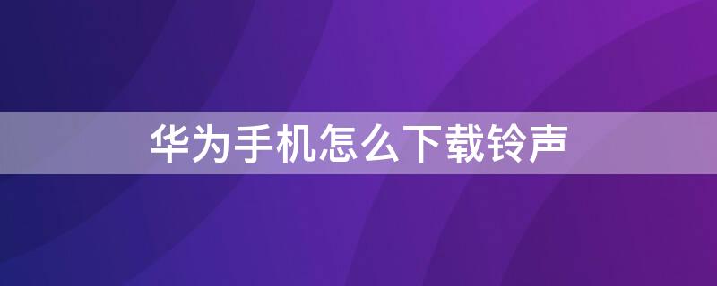 华为手机怎么下载铃声 华为手机怎么下载铃声不花钱