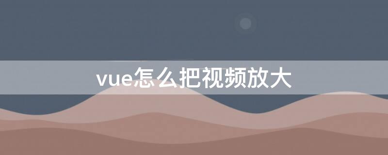 vue怎么把视频放大 vue怎么放大缩小视频