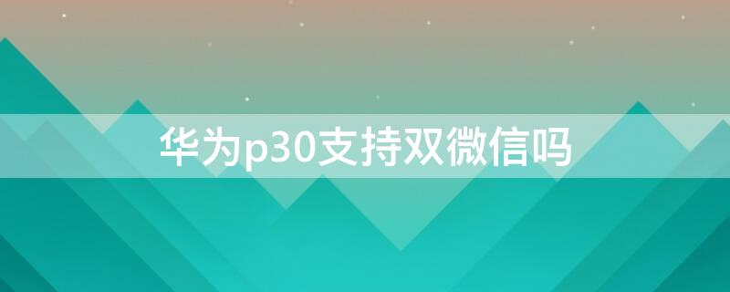 华为p30支持双微信吗（p30可以双开微信吗）