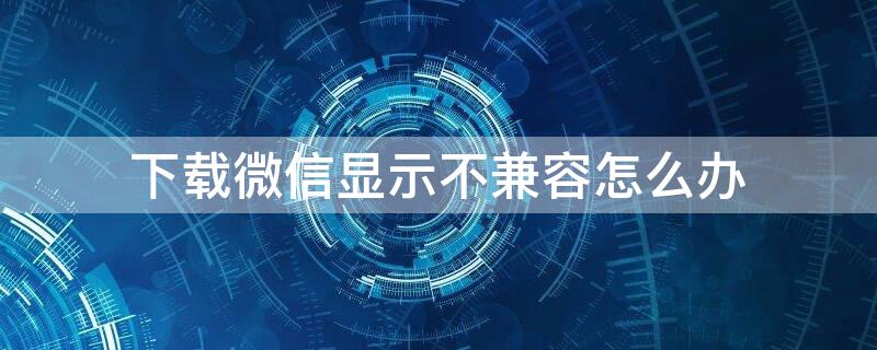 下载微信显示不兼容怎么办 苹果平板下载微信显示不兼容怎么办