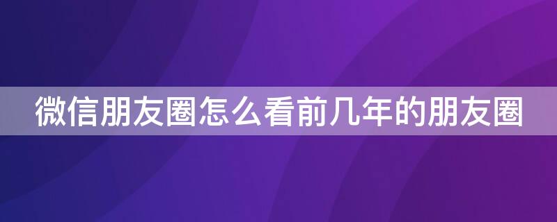 微信朋友圈怎么看前几年的朋友圈（微信朋友圈怎么看前几年的朋友圈内容）